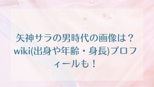 矢神サラの男時代の画像は？wiki(出身や年齢・身長)プロフィールも！