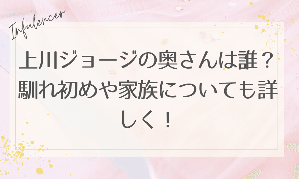上川ジョージの奥さんは誰？馴れ初めや家族についても詳しく！