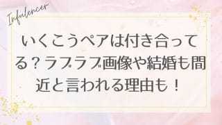 いくこうペアは付き合ってる？ラブラブ画像や結婚も間近と言われる理由も！