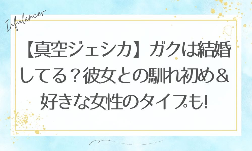 【真空ジェシカ】ガクは結婚してる？彼女との馴れ初め＆好きな女性のタイプも徹底解説！