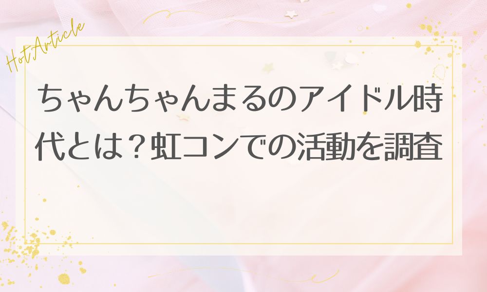 ちゃんちゃんまるのアイドル時代とは？虹コンでの活動を調査
